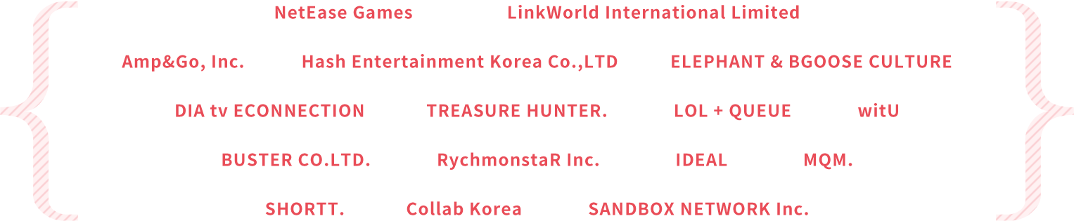 NetEase Games LinkWorld International Limited Amp&Go,Inc. Hash Entertainment Korea Co.,LTD ELEPHANT & BGOOSE CULTURE DIA tv ECONNECTION TREASURE HUNTER. LOL + QUEUE WitU BUSTER CO.LTD. RychmonstaR Inc. IDEAL MQM. SHORTT. Collab Korea SANDBOX NETWORK Inc.